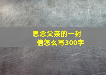 思念父亲的一封信怎么写300字