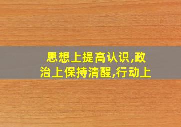 思想上提高认识,政治上保持清醒,行动上