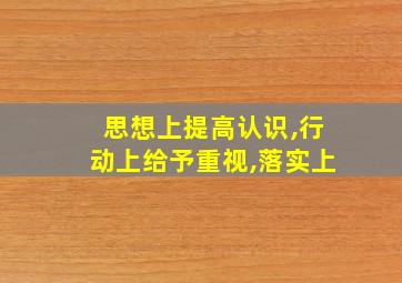 思想上提高认识,行动上给予重视,落实上