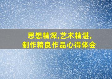 思想精深,艺术精湛,制作精良作品心得体会