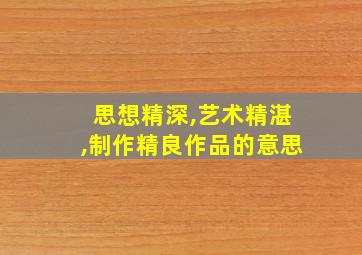 思想精深,艺术精湛,制作精良作品的意思