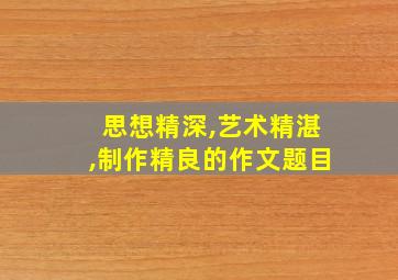 思想精深,艺术精湛,制作精良的作文题目