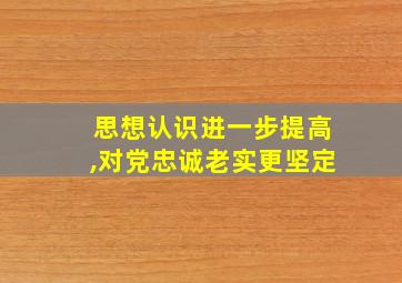 思想认识进一步提高,对党忠诚老实更坚定