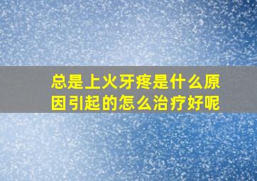 总是上火牙疼是什么原因引起的怎么治疗好呢