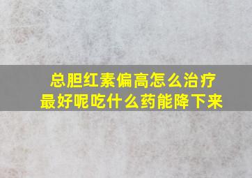 总胆红素偏高怎么治疗最好呢吃什么药能降下来