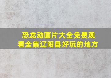 恐龙动画片大全免费观看全集辽阳县好玩的地方