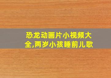 恐龙动画片小视频大全,两岁小孩睡前儿歌