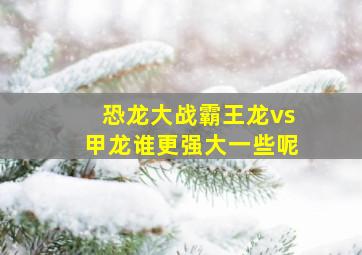 恐龙大战霸王龙vs甲龙谁更强大一些呢