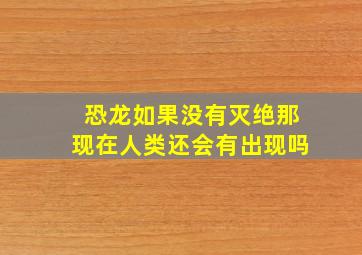 恐龙如果没有灭绝那现在人类还会有出现吗