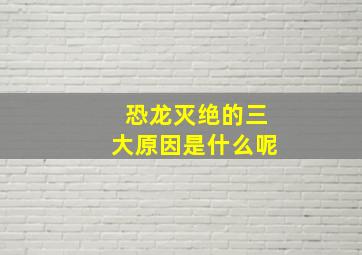 恐龙灭绝的三大原因是什么呢