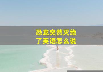 恐龙突然灭绝了英语怎么说