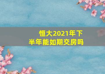 恒大2021年下半年能如期交房吗