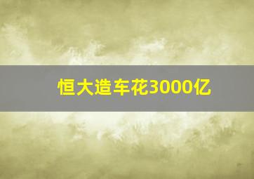 恒大造车花3000亿