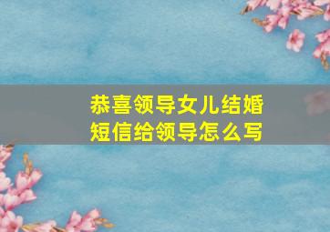 恭喜领导女儿结婚短信给领导怎么写