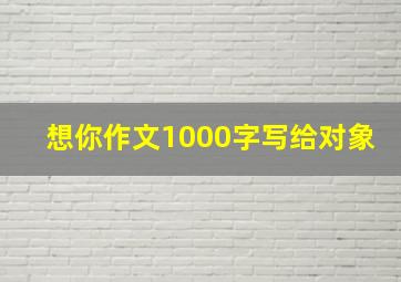 想你作文1000字写给对象