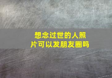 想念过世的人照片可以发朋友圈吗