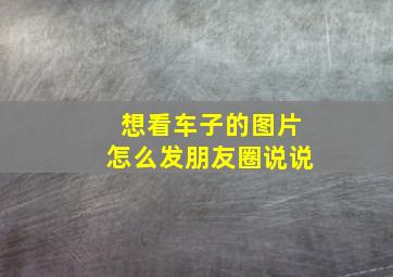 想看车子的图片怎么发朋友圈说说