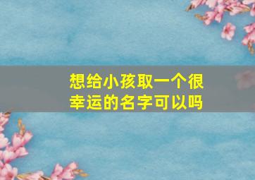 想给小孩取一个很幸运的名字可以吗