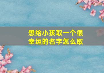 想给小孩取一个很幸运的名字怎么取