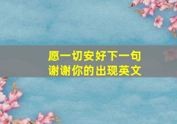 愿一切安好下一句谢谢你的出现英文