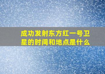 成功发射东方红一号卫星的时间和地点是什么