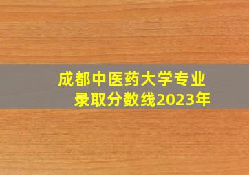 成都中医药大学专业录取分数线2023年