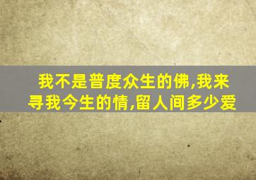 我不是普度众生的佛,我来寻我今生的情,留人间多少爱