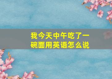 我今天中午吃了一碗面用英语怎么说