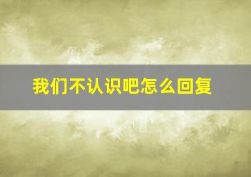 我们不认识吧怎么回复