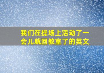 我们在操场上活动了一会儿就回教室了的英文