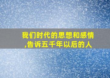 我们时代的思想和感情,告诉五千年以后的人