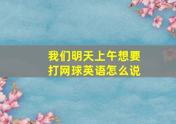 我们明天上午想要打网球英语怎么说