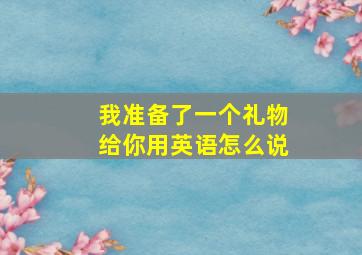 我准备了一个礼物给你用英语怎么说