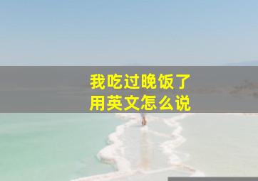 我吃过晚饭了用英文怎么说