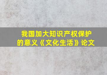 我国加大知识产权保护的意义《文化生活》论文