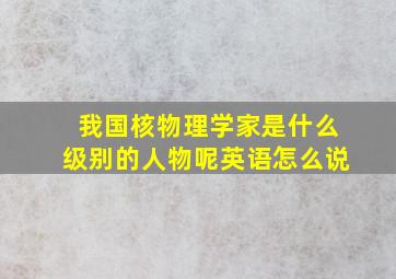 我国核物理学家是什么级别的人物呢英语怎么说