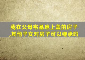 我在父母宅基地上盖的房子,其他子女对房子可以继承吗