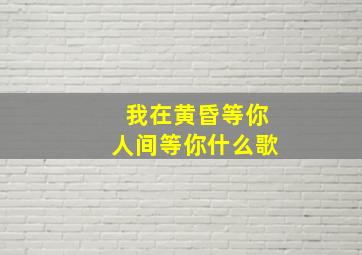 我在黄昏等你人间等你什么歌