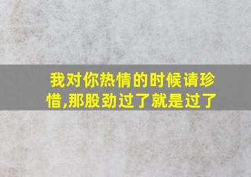 我对你热情的时候请珍惜,那股劲过了就是过了