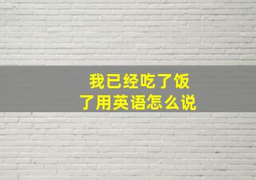 我已经吃了饭了用英语怎么说