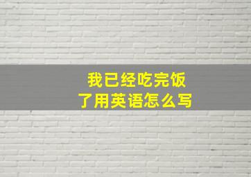 我已经吃完饭了用英语怎么写