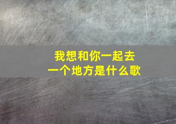 我想和你一起去一个地方是什么歌