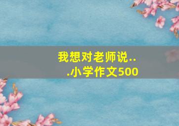 我想对老师说...小学作文500