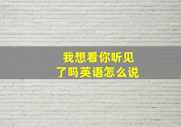 我想看你听见了吗英语怎么说