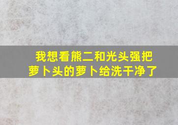 我想看熊二和光头强把萝卜头的萝卜给洗干净了