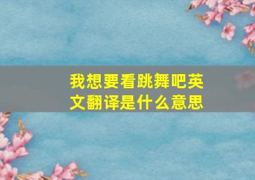 我想要看跳舞吧英文翻译是什么意思