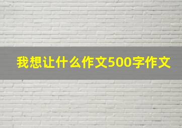 我想让什么作文500字作文