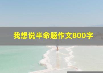 我想说半命题作文800字