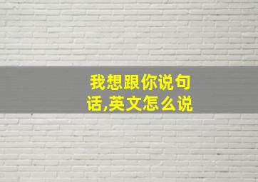 我想跟你说句话,英文怎么说