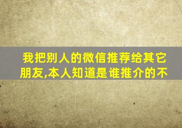 我把别人的微信推荐给其它朋友,本人知道是谁推介的不